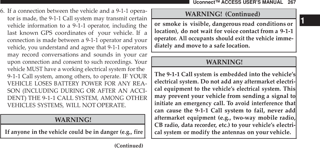 Uconnect™ ACCESS USER’S MANUAL 2676. If aconnection betweenthevehicleand a9-1-1opera-tor ismade, the 9-1-1 Call system may transmitcertainvehicle informationto a 9-1-1operato r, includingthelast known GPS coordinates of your vehicle. If aconnectionismade betweena9-1-1 operator andyourvehicle, you understand and ag ree that 9 -1-1operatorsmay record conversations and sounds in your carupon connection and consenttosuch reco rdings.Yourvehicle MUST haveaworking electrical systemfor the9-1-1 Callsystem, among others,tooperate.IF YOURVEHICLE LOSES BATTE RY POWER FOR  ANYREA-SON(INCLUDING DURINGORAFTERAN ACCI-DENT) THE 9-1-1 CALLSYSTEM, AMONGOTHERVEHICLES SYSTEMS, WILLNOT OPERATE.WARNING!Ifanyonein thevehicle couldbe indanger (e.g., fire(Continued)WARNING!(Continued)or smoke is visible, dangerous road conditions or 1location),do not wait for voice contact from a 9-1-1operato r. All occupants should exit the vehicleimme-diatelyand move to a safe location.WARNING!The 9-1-1 Callsystemisembeddedinto the vehicle’selectrical system.Do not add anyaftermarketelectri-calequipmentto thevehicle ’s electrical system.Thismay prevent your vehicle from sending a signal toinitiateanemergencycall. Toavoid interferencethatcan cause the 9-1-1 Call system to fail, never addaftermarket equipment(e.g.,two -waymobile radio,CBradio,datarecorde r,etc.) toyour vehicle ’selectri-calsystemormodifytheantennason your vehicle.
