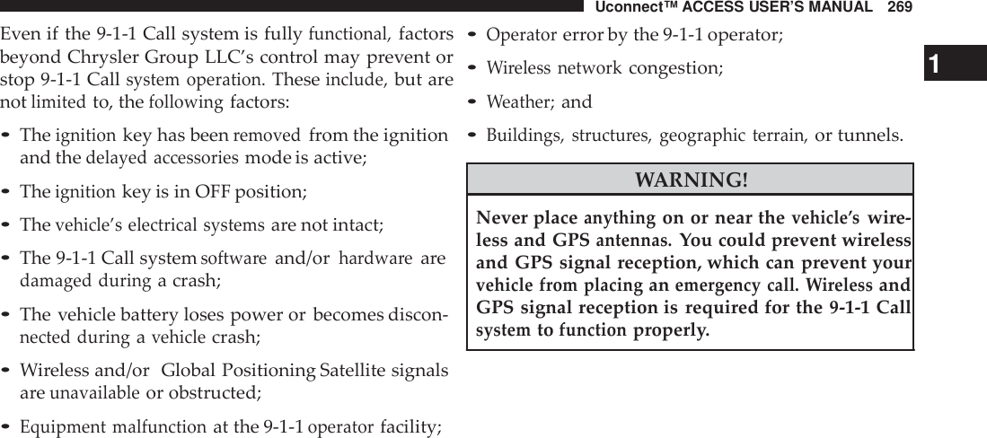 Uconnect™ ACCESS USER’S MANUAL 269Even if the 9-1-1 Call system is fullyfunctional,factorsbeyond Chrysler Group LLC’s control may prevent orstop 9-1-1 Callsystem operation.Theseinclude,but arenotlimitedto, thefollowingfactors:•Theignitionkey has beenremovedfrom the ignitionand thedelayed accessoriesmode is active;•Theignitionkey is in OFF position;•Thevehicle’s electrical systemsare not intact;•The 9-1-1 Call systemsoftwa reand/orhardwa rearedamaged duringa crash;•The vehicle battery loses power or becomes discon-nected duringavehiclecrash;•Wireless and/or Global Positioning Satellite signalsareunavailableor obstructed;•Equipment malfunctionat the 9-1-1operatorfacility;•Operatorerror by the 9-1-1 operator;•Wireless networkcongestion; 1•Weather;and•Buildings, structu res, geographic terrain,or tunnels.WARNING!Never placeanythingon or near thevehicle ’swire-less and GPSantennas.You could prevent wirelessand GPS signal reception, which can prevent yourvehicle from placinganemergency call. WirelessandGPS signal reception is required for the 9-1-1 Callsystemtofunctionproperly.