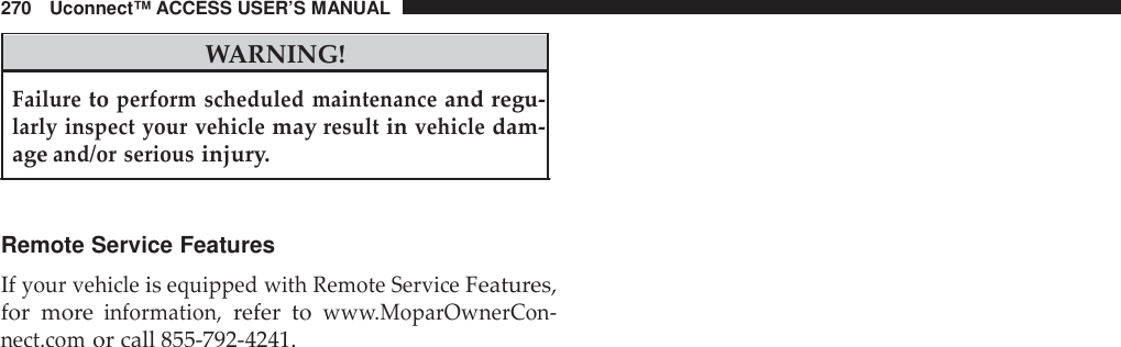 270 Uconnect™ ACCESS USER’S MANUALWARNING!Failuretoperform scheduled maintenanceand regu-larly inspect your vehiclemayresultinvehicledam-ageand/or seriousinjury.Remote Service FeaturesIfyour vehicleisequipped with Remote ServiceFeatures,for moreinformation,refer toww w.MoparOwnerCon -nect.comor call 855-792-4241.