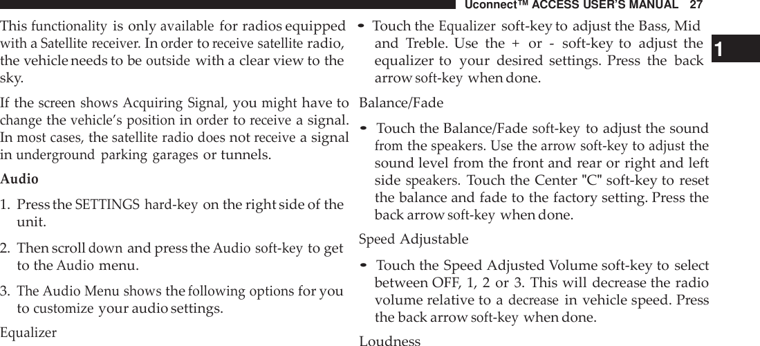 Uconnect™ ACCESS USER’S MANUAL 27Thisfunctionalityis onlyavailablefor radios equipped•Touch theEqualizersoft-key to adjust the Bass, MidwithaSatellite receive r.Inordertoreceive satelliteradio,the vehicle needs to beoutsidewith a clear view to thesky.If thescreen shows Acquiring Signal,youmighthave tochangethevehicle’s positioninordertoreceivea signal.Inmost cases,thesatellite radio doesnotreceivea signalinunde rground parking garagesor tunnels.Audio1. Press theSETTINGS hard-keyon the right side of theunit.2. Then scrolldownand press theAudio soft -keyto getto theAudiomenu.3.The Audio Menu showsthefollowing optionsfor youtocustomizeyour audio settings.Equalizerand Treble. Use the + or - soft-key to adjust the 1equalizer to your desired settings. Press the backarrowsoft -keywhen done.Balance/Fade•Touch the Balance/Fadesoft -keyto adjust the soundfromthespeakers. Usethearrow soft -keytoadjustthesound level from the front and rear or right and leftsidespeakers.Touch the Center &quot;C&quot;soft-key to resetthe balance and fade to the factory setting. Press theback arrowsoft -keywhen done.SpeedAdjustable•Touch the Speed Adjusted Volume soft-key to selectbetween OFF, 1, 2 or 3. This will decrease the radiovolume relative to adec reasein vehicle speed. Pressthe back arrowsoft -keywhen done.Loudness