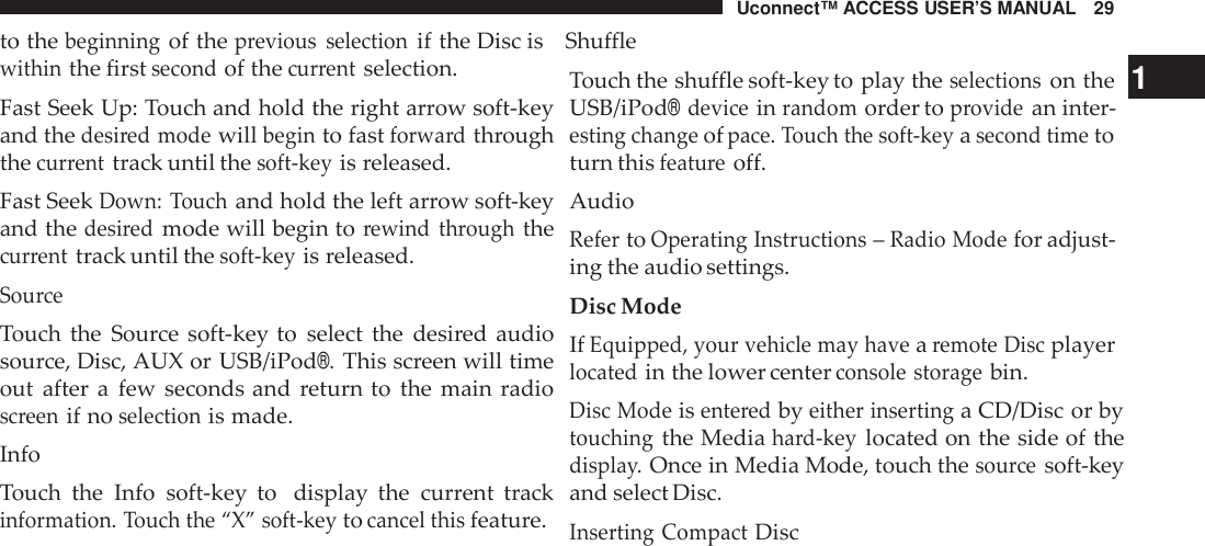 Uconnect™ ACCESS USER’S MANUAL 29to thebeginningof theprevious selectionif the Disc is Shufflewithinthe firstsecondof thecur rentselection.Fast Seek Up: Touch and hold the right arrow soft-keyand thedesi red modewillbeginto fastforwa rdthroughthecur renttrack until thesoft -keyis released.Fast SeekDown: Touchand hold the left arrow soft-keyand thedesi redmode will begin torewind throughthecur renttrack until thesoft -keyis released.Sou rceTouch the Source soft-key to select the desired audiosource, Disc, AUX or USB/iPod®.This screen will timeout after a few seconds and return to the main radioscreenif noselectionis made.InfoTouch the Info soft-key to display the current trackinformation. Touch the “X” soft -keytocancel thisfeature.Touch the shuffle soft-key to play theselectionson the 1USB/iPod®deviceinrandomorder toprovidean inter-esting changeofpace. Touch the soft -keyasecond timetoturn thisfeatu reoff.AudioRefertoOperating Inst ructions–Radio Modefor adjust-ing the audio settings.Disc ModeIfEquipped, your vehicle may havearemote Discplayerlocatedin the lower centerconsole storagebin.Disc Modeisente redbyeither insertinga CD/Disc or bytouchingthe Mediahard-keylocated on the side of thedispla y.Once in Media Mode, touch thesou rcesoft-keyand select Disc.Inserting CompactDisc