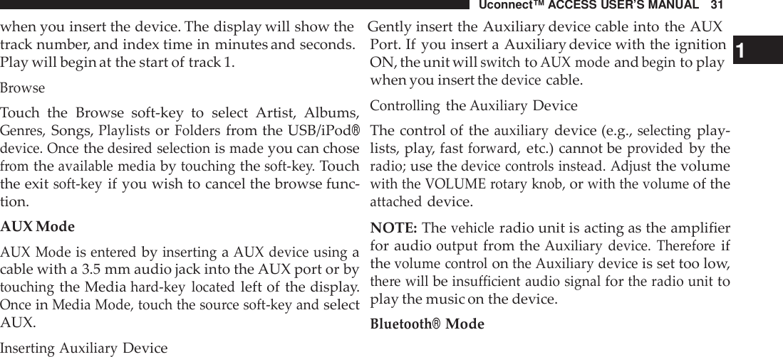 Uconnect™ ACCESS USER’S MANUAL 31when you insert the device. The display will show the Gently insert the Auxiliary device cable into the AUXtrack number, and index time in minutes and seconds.Play will begin at the start of track 1.BrowseTouch the Browse soft-key  to select Artist, Albums,Gen res,Songs,PlaylistsorFoldersfrom the USB/iPod®device. Oncethedesi red selectionismadeyou can chosefromtheavailable mediabytouchingthesoft -key.Touchthe exitsoft -keyif you wish to cancel the browse func-tion.AUX ModeAUX Modeisente redbyinsertingaAUX device usingacable with a 3.5 mm audio jack into the AUX port or bytouchingthe Mediahard-key locatedleft of the display.OnceinMedia Mode, touch the sou rce soft -key andselectAUX.Inserting AuxiliaryDevicePort. If you insert a Auxiliary device with the ignition 1ON, the unit willswitchtoAUX modeandbeginto playwhen you insert thedevicecable.Cont rollingtheAuxiliaryDeviceThe control of theauxiliarydevice (e.g.,selectingplay-lists, play, fastforwa rd,etc.) cannot beprovidedby theradio;use thedevice cont rols instead. Adjustthe volumewith the VOLUME rotary knob,orwith the volumeof theattacheddevice.NOTE: Thevehicleradio unit is acting as the amplifierfor audiooutputfrom theAuxiliary device. The refo reifthevolume cont rolonthe Auxiliary deviceis set too low,the re willbeinsu fficient audio signalforthe radio unittoplay the music on the device.Bluetooth®Mode