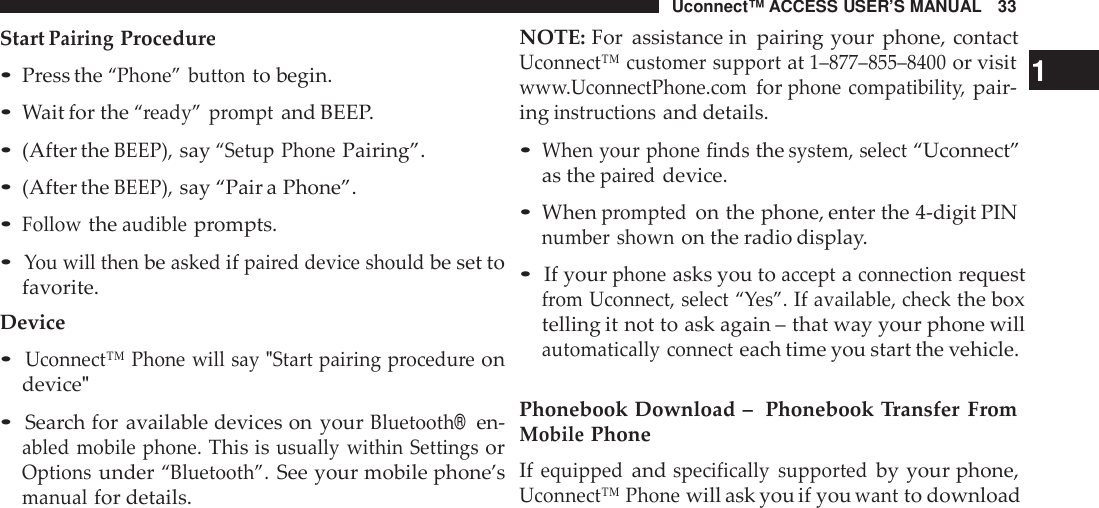 Uconnect™ ACCESS USER’S MANUAL 33NOTE: For assistance in pairing your phone, contactStartPairingProcedure•Press the“Phone” buttonto begin.•Wait for the“ready” promptand BEEP.•(After theBEEP),say“Setup PhonePairing”.•(After theBEEP),say “Pair a Phone”.•Followtheaudibleprompts.•You will thenbeaskedifpai red device shouldbe set tofavorite.Device•Uconnect™ Phone will say &quot;Start pairing procedu reondevice&quot;•Search for available devices on yourBluetooth®en-abled mobile phone.This isusually within SettingsorOptionsunder“Bluetooth”.See your mobile phone’smanualfor details.Uconnect™ customer supportat1–877 –855 –8400or visit 1ww w.UconnectPhone.comforphone compatibilit y,pair-inginst ructionsand details.•When your phone findsthesystem, select“Uconnect”as thepai reddevice.•Whenpromptedon the phone, enter the 4-digit PINnumber shownon the radio display.•If yourphoneasks you toacceptaconnectionrequestfrom Uconnect, select “Yes”.Ifavailable, checkthe boxtelling it not to ask again – that way your phone willautomatically connecteach time you start the vehicle.Phonebook Download – Phonebook Transfer FromMobilePhoneIfequippedandspecifically supportedby your phone,Uconnect™ Phonewill ask you if youwantto download