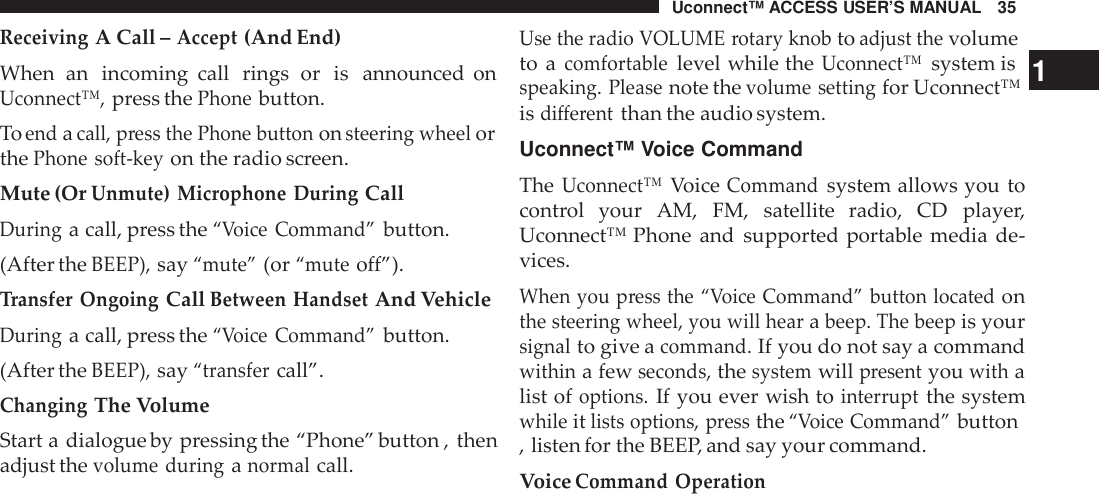 Uconnect™ ACCESS USER’S MANUAL 35ReceivingA Call –Accept(And End)When an incoming call rings or is announced onUconnect™,press thePhonebutton.Toendacall, press the Phone buttononsteering wheelorthePhone soft -keyon the radio screen.Mute (OrUnmute) Microphone DuringCallDuringa call, press the“Voice Command”button.(After theBEEP),say“mute”(or“muteoff”).Transfer OngoingCallBetween HandsetAnd VehicleDuringa call, press the“Voice Command”button.(After theBEEP),say“transfercall”.ChangingThe VolumeStart a dialogue by pressing the “Phone” button , thenadjust thevolume duringanormalcall.Use the radio VOLUME rotary knobtoadjust thevolumeto acomfortablelevel while theUconnect™system is 1speaking. Pleasenote thevolume settingfor Uconnect™isdifferentthan the audio system.Uconnect™ Voice CommandTheUconnect™VoiceCommandsystem allows you tocontrol your AM, FM, satellite  radio, CD player,Uconnect™ Phone and supported portable media de-vices.When you press the “ Voice Command” button locatedonthe steering wheel, you will hearabeep. The beepis yoursignalto give acommand.If you do not say a commandwithina fewseconds,thesystemwillpresentyouwithalist ofoptions.If you ever wish tointer ruptthe systemwhileitlists options, pressthe“Voice Command”button, listen for the BEEP, and say your command.VoiceCommand Operation