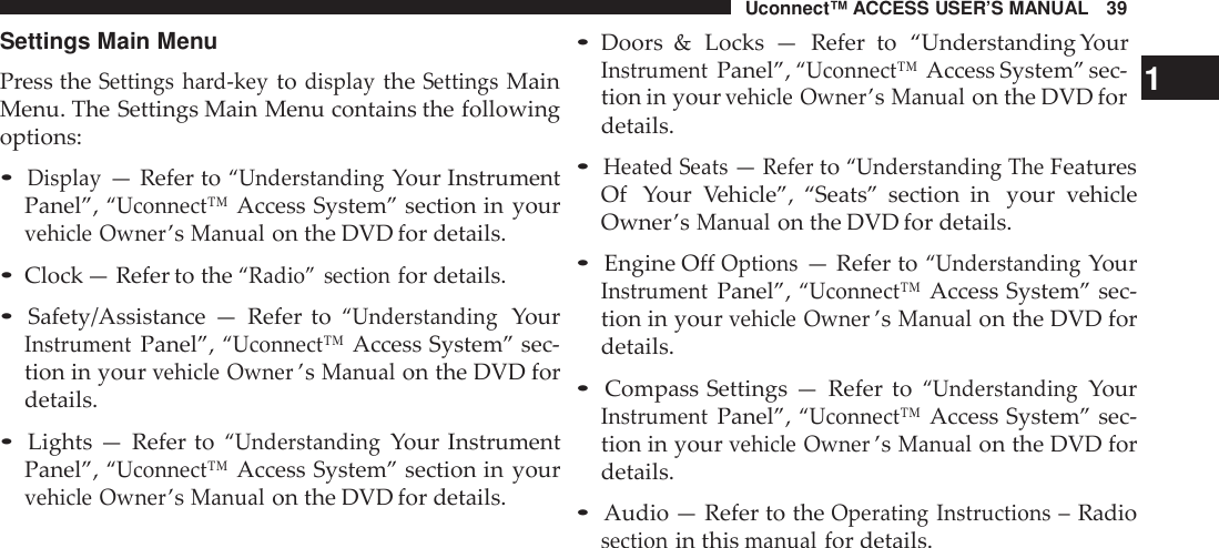 Uconnect™ ACCESS USER’S MANUAL 39Settings Main MenuPress theSettings hard-keytodisplaytheSettingsMainMenu. The Settings Main Menu contains the followingoptions:•Display— Refer to“UnderstandingYour InstrumentPanel”,“Uconnect™Access System” section in yourvehicle Owner’sManualon the DVD for details.•Clock — Refer to the“Radio” sectionfor details.•Safety/Assistance — Refer to“UnderstandingYourInst rumentPanel”,“Uconnect™Access System” sec-tion in yourvehicle Owner’sManualon the DVD fordetails.•Lights — Refer to“UnderstandingYour InstrumentPanel”,“Uconnect™Access System” section in yourvehicle Owner’sManualon the DVD for details.•Doors &amp; Locks — Refer to “Understanding YourInst rumentPanel”,“Uconnect™Access System” sec- 1tion in yourvehicle Owner’sManualon the DVD fordetails.•Heated Seats—Referto“Understanding TheFeaturesOf Your Vehicle”, “Seats” section in your vehicleOwner’sManualon the DVD for details.•Engine OffOptions— Refer to“UnderstandingYourInst rumentPanel”,“Uconnect™Access System” sec-tion in yourvehicle Owner’sManualon the DVD fordetails.•Compass Settings — Refer to“UnderstandingYourInst rumentPanel”,“Uconnect™Access System” sec-tion in yourvehicle Owner’sManualon the DVD fordetails.•Audio — Refer to theOperating Inst ructions– Radiosectionin thismanualfor details.