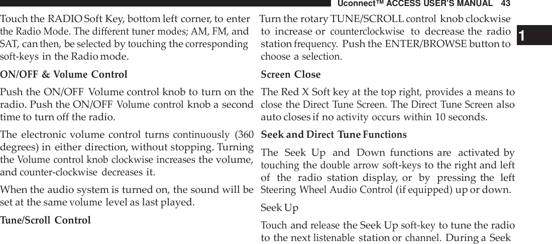 Uconnect™ ACCESS USER’S MANUAL 43Touch the RADIO Soft Key, bottom left corner, to enter Turn the rotary TUNE/SCROLLcont rolknob clockwisethe Radio Mode. The different tuner modes; AM, FM,andSAT,canthen,beselectedbytouchingthecorrespondingsoft -keysin the Radio mode.ON/OFF&amp;VolumeControlPush the ON/OFF Volume control knob to turn on theradio. Push the ON/OFFVolume cont rolknob a secondtime to turn off the radio.The electronic volume control turnscontinuously(360degrees) in either direction, without stopping. TurningtheVolume cont rol knob clockwise inc reasesthe volume,andcounte r-clockwise dec reasesit.When the audio system is turned on, the sound will beset at the samevolumelevel as last played.Tune/ScrollControlto increase orcounte rclockwiseto decrease the radio 1stationfrequenc y.Push the ENTER/BROWSE button tochooseaselection.ScreenCloseThe Red X Soft key at the topright, providesameanstoclosetheDirect Tune Screen.TheDirect Tune Screenalsoauto closes if noactivity occurs within10 seconds.Seek andDirectTuneFunctionsThe Seek Up and Down functions are activated bytouchingthedouble arrow soft -keysto the right and leftof the radio station display, or by pressing the leftSteering Wheel Audio Cont rol(ifequipped)up or down.Seek UpTouchandreleasethe Seek Upsoft -keyto tune the radioto the nextlistenablestation orchannel.During a Seek