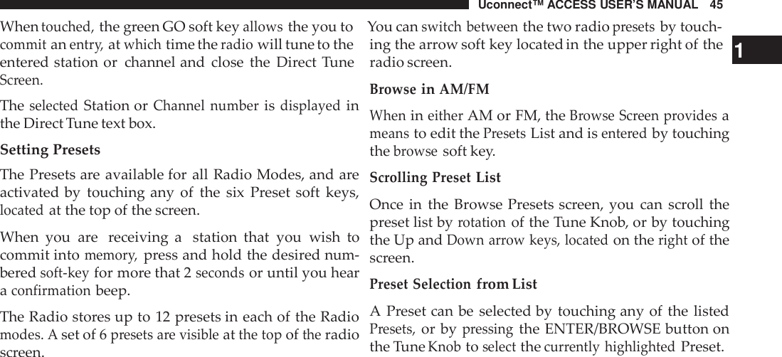 Uconnect™ ACCESS USER’S MANUAL 45Whentouched,the green GO soft keyallowsthe you to You canswitch betweenthe two radiopresetsby touch-commitanentr y,atwhichtime theradiowill tune to theentered station or channel and close the Direct TuneScreen.TheselectedStation orChannel numberisdisplayedinthe Direct Tune text box.Setting PresetsThe Presets are available for all Radio Modes, and areactivated by touching any of the six Preset soft keys,locatedat the top of the screen.When you are receiving a station that you wish tocommit intomemor y,press and hold the desired num-beredsoft -keyfor more that 2secondsor until you hearaconfirmationbeep.The Radio stores up to 12 presets in each of the Radiomodes. Aset of 6presets are visibleatthe topoftheradioscreen.ing the arrow soft key located in the upper right of the 1radio screen.BrowseinAM/FMWhenineitherAM or FM, theBrowse Screen providesameansto edit thePresetsList and isente redby touchingthebrowsesoft key.Scrolling PresetListOnce in the Browse Presets screen, you can scroll thepreset list byrotationof the Tune Knob, or by touchingthe Up andDown arrow keys, locatedon therightof thescreen.Preset Selectionfrom ListA Preset can be selected by touching any of the listedPresets,or bypressingthe ENTER/BROWSE button onthe TuneKnobtoselectthecur rently highlightedPreset.