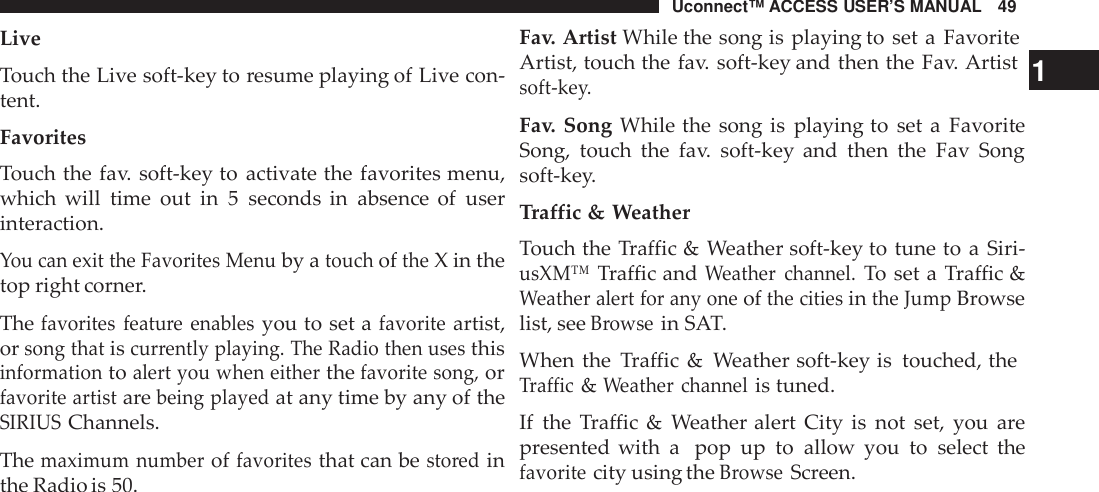 Uconnect™ ACCESS USER’S MANUAL 49Fav. Artist While the song is playing to set a FavoriteLiveTouch the Live soft-key to resume playing of Live con-tent.FavoritesTouch the fav. soft-key to activate the favorites menu,which will time out in 5 seconds in absence of userinteraction.You can exit the Favorites Menuby atouchoftheX in thetop right corner.Thefavorites featu re enablesyou to set afavoriteartist,orsong thatiscur rently playing. The Radio then usesthisinformationtoalert you when eitherthefavorite song,orfavorite artistarebeing playedat any time by any of theSIRIUSChannels.Themaximum numberoffavoritesthat can besto redinthe Radio is 50.Artist, touch the fav. soft-key and then the Fav. Artist 1soft -key.Fav. Song While the song is playing to set a FavoriteSong, touch the fav. soft-key and then the Fav Songsoft-key.Traffic &amp; WeatherTouch the Traffic &amp; Weather soft-key to tune to a Siri-usXM™Traffic andWeather channel.To set a Traffic &amp;Weather alert for any oneofthe citiesinthe JumpBrowselist, seeBrowsein SAT.When the Traffic &amp; Weather soft-key is touched, theTraffic&amp;Weather channelis tuned.If the Traffic &amp; Weather alert City is not set, you arepresented with a pop up to allow you to select thefavoritecity using theBrowseScreen.