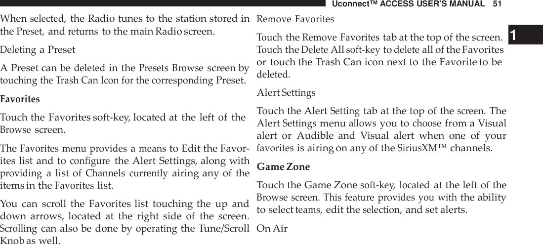 Uconnect™ ACCESS USER’S MANUAL 51Whenselected,the Radio tunes to the station stored inthePreset,andreturnsto the main Radio screen.Deletinga PresetA Preset can bedeletedin thePresets Browsescreen bytouching the Trash Can Icon for the cor respondingPreset.FavoritesTouch the Favorites soft-key, located at the left of theBrowsescreen.TheFavorites menu providesameansto Edit the Favor-ites list and toconfigu rethe Alert Settings, along withprovidinga list ofChannels cur rentlyairing any of theitems in theFavoriteslist.You can scroll the Favorites list touching the up anddown arrows, located at the right side of the screen.Scrollingcan also be done byoperatingthe Tune/ScrollKnob as well.Remove FavoritesTouchtheRemove Favoritestab at the top of the screen. 1TouchtheDeleteAllsoft -keytodeleteall of the Favoritesor touch the Trash Can icon next to the Favorite to bedeleted.AlertSettingsTouch the AlertSettingtab at the top of thescreen.TheAlertSettingsmenuallowsyou tochoosefrom a Visualalert or Audible and Visual alert when one of yourfavoritesis airing on any of theSiriusXM™channels.Game ZoneTouch the Game Zonesoft -key, locatedat the left of theBrowse screen. This featu re provides you withthe abilityto selectteams,edit theselection,and set alerts.On Air