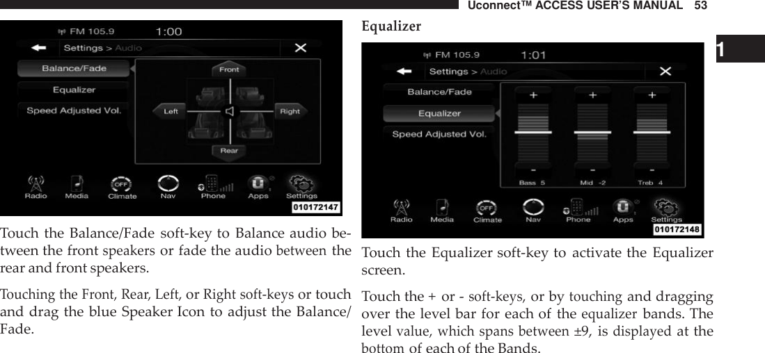 Uconnect™ ACCESS USER’S MANUAL 53Touch the Balance/Fade soft-key to Balance audio be-tween the frontspeakersor fade the audiobetweentherear and front speakers.Touching the Front, Rea r, Left,orRight soft -keysor touchand drag the blue Speaker Icon to adjust the Balance/Fade.Equalizer1Touch the Equalizer soft-key to activate the Equalizerscreen.Touch the + or -soft -keys,or bytouchingand draggingover the level bar for each of theequalizerbands. Thelevelvalue, which spans between±9, isdisplayedat thebottomof each of the Bands.