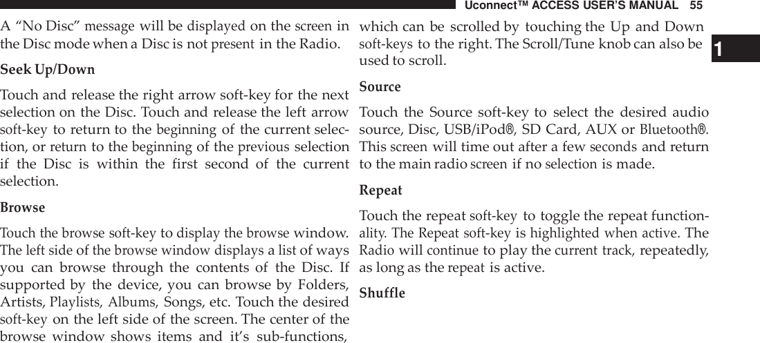 Uconnect™ ACCESS USER’S MANUAL 55A “No Disc”messagewill bedisplayedon thescreeninthe Disc mode when a Disc is notpresentin the Radio.SeekUp/DownTouch and release the right arrow soft-key for the nextselection on the Disc. Touch and release the left arrowsoft -keyto return to thebeginningof the current selec-tion, orreturnto thebeginningof thepreviousselectionif the Disc is within the first second  of the currentselection.BrowseTouch the browse soft -keytodisplay the browsewindow.The left sideofthe browse window displaysalistof waysyou can browse through the contents of the Disc. Ifsupported by the device, you can browse by Folders,Artists,Playlists, Albums,Songs, etc. Touch the desiredsoft -keyon the left side of the screen. The center of thebrowse window shows items and it’s sub-functions,which can be scrolled by touching the Up and Downsoft -keysto the right. The Scroll/Tune knob can also be 1used to scroll.SourceTouch the Source soft-key to select the desired audiosource, Disc, USB/iPod®,SD Card, AUX orBluetooth®.Thisscreenwill time out after a fewsecondsand returnto the main radioscreenif noselectionis made.RepeatTouch the repeatsoft -keyto toggle the repeat function-alit y. The Repeat soft -keyishighlighted when active.TheRadiowillcontinueto play thecurrent track,repeatedly,as long as therepeatis active.Shu ffle