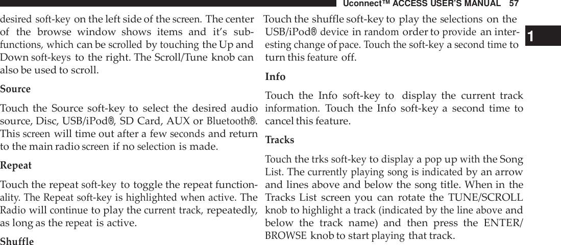Uconnect™ ACCESS USER’S MANUAL 57desi red soft -keyon the left side of thescreen.The center Touch the shuffle soft-key to play theselectionson theof the browse window shows items and it’s sub-functions, whichcan bescrolledbytouchingthe Up andDownsoft -keysto the right. The Scroll/Tune knob canalso be used to scroll.SourceTouch the Source soft-key to select the desired audiosource, Disc, USB/iPod®,SD Card, AUX orBluetooth®.Thisscreenwill time out after a fewsecondsand returnto the main radioscreenif noselectionis made.RepeatTouch the repeatsoft -keyto toggle the repeat function-alit y. The Repeat soft -keyishighlighted when active.TheRadiowillcontinueto play thecur rent track,repeatedly,as long as therepeatis active.Shu ffleUSB/iPod®deviceinrandomorder toprovidean inter- 1esting changeofpace. Touch the soft -keyasecond timetoturn thisfeatu reoff.InfoTouch the Info soft-key to display the current trackinformation.Touch the Info soft-key a second time tocancel this feature.TracksTouchthetrks soft -keytodisplayapopupwiththe SongList.Thecur rently playing songisindicatedby an arrowand lines above and below the song title. When in theTracks List screen you can rotate the TUNE/SCROLLknobtohighlightatrack (indicatedbythe line aboveandbelow the track name)  and then press the ENTER/BROWSEknob to startplayingthat track.