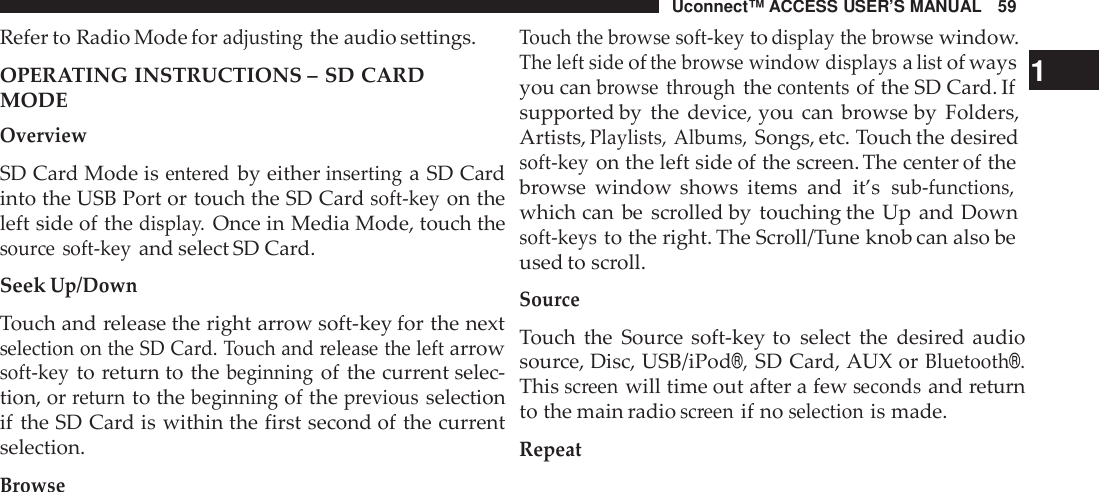 Uconnect™ ACCESS USER’S MANUAL 59Touch the browse soft -keytodisplay the browsewindow.Refer to Radio Mode foradjustingthe audio settings.OPERATING INSTRUCTIONS – SD CARDMODEOverviewSD Card Mode isente redby eitherinsertinga SD Cardinto the USB Port or touch the SD Cardsoft -keyon theleft side of thedispla y.Once in Media Mode, touch thesou rce soft -keyand select SD Card.SeekUp/DownTouch and release the right arrow soft-key for the nextselection on the SD Card. Touch and release the leftarrowsoft -keyto return to thebeginningof the current selec-tion, orreturnto thebeginningof thepreviousselectionif the SD Card is within the first second of the currentselection.BrowseThe left sideofthe browse window displaysalistof ways 1you canbrowse throughthecontentsof the SD Card. Ifsupported by the device, you can browse by Folders,Artists,Playlists, Albums,Songs, etc. Touch the desiredsoft -keyon the left side of the screen. The center of thebrowse window shows items and it’ssub -functions,which can be scrolled by touching the Up and Downsoft -keysto the right. The Scroll/Tune knob can also beused to scroll.SourceTouch the Source soft-key to select the desired audiosource, Disc, USB/iPod®,SD Card, AUX orBluetooth®.Thisscreenwill time out after a fewsecondsand returnto the main radioscreenif noselectionis made.Repeat