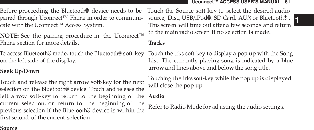 Uconnect™ ACCESS USER’S MANUAL 61Before proceeding, theBluetooth®device needs to be Touch the Source soft-key to select the desired audiopai red through Uconnect™ Phoneinorderto communi-cate with theUconnect™ AccessSystem.NOTE: See the pairing procedure in the Uconnect™Phone sectionfor more details.To access Bluetooth®mode, touch the Bluetooth®soft-keyon the left side of the display.SeekUp/DownTouch and release the right arrow soft-key for the nextselectionon theBluetooth®device. Touch and releasetheleft arrow soft-key to return to the beginning of thecurrent selection, or return to the beginning of theprevious selectionif theBluetooth®device is within thefirstsecondof thecur rentselection.Sourcesou rce,Disc, USB/iPod®,SDCard,AUX orBluetooth®.1Thisscreenwill time out after a fewsecondsand returnto the main radioscreenif noselectionis made.TracksTouchthetrks soft -keytodisplayapopupwiththe SongList. The currently playing song isindicatedby a bluearrow and lines above and below the song title.Touchingthe trkssoft -key whilethe pop up is displayedwill close the pop up.AudioRefer to Radio Mode foradjustingthe audio settings.