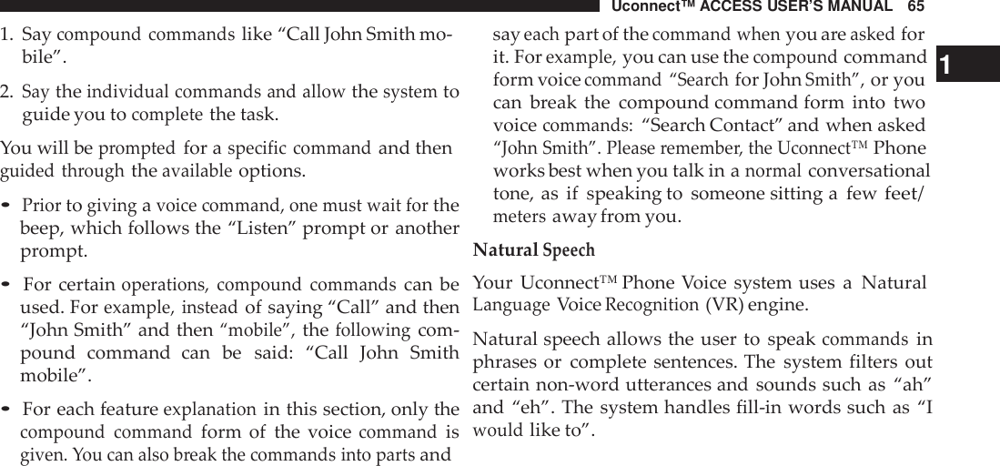 Uconnect™ ACCESS USER’S MANUAL 65sayeachpart of thecommand whenyou areaskedfor1. Saycompound commandslike “Call John Smith mo-bile”.2.Saytheindividual commands and allowthesystemtoguide you tocompletethe task.You will bepromptedfor aspecific commandand thenguided throughtheavailableoptions.•Priortogivingavoice command, one must wait forthebeep, which follows the “Listen” prompt or anotherprompt.•For certainoperations, compound commandscan beused. Forexample, insteadof saying “Call” and then“John Smith” and then“mobile”,thefollowingcom-pound command  can be said: “Call John Smithmobile”.•For each featureexplanationin this section, only thecompound commandform of the voicecommandisgiven. You can also break the commands into partsandit. Forexample,you can use thecompoundcommand 1form voicecommand “Sea rchfor JohnSmith”,or youcan break the compound command form into twovoicecommands:“Search Contact” and when asked“John Smith”. Please remembe r, the Uconnect™Phoneworks best when you talk in anormalconversationaltone, as if speaking to someone sitting a fewfeet/metersaway from you.NaturalSpeechYour Uconnect™ Phone Voice system uses a NaturalLanguageVoiceRecognition(VR) engine.Natural speech allows the user to speakcommandsinphrases or complete sentences. The system filters outcertain non-word utterances and sounds such as “ah”and “eh”. The system handles fill-in words such as “Iwouldlike to”.