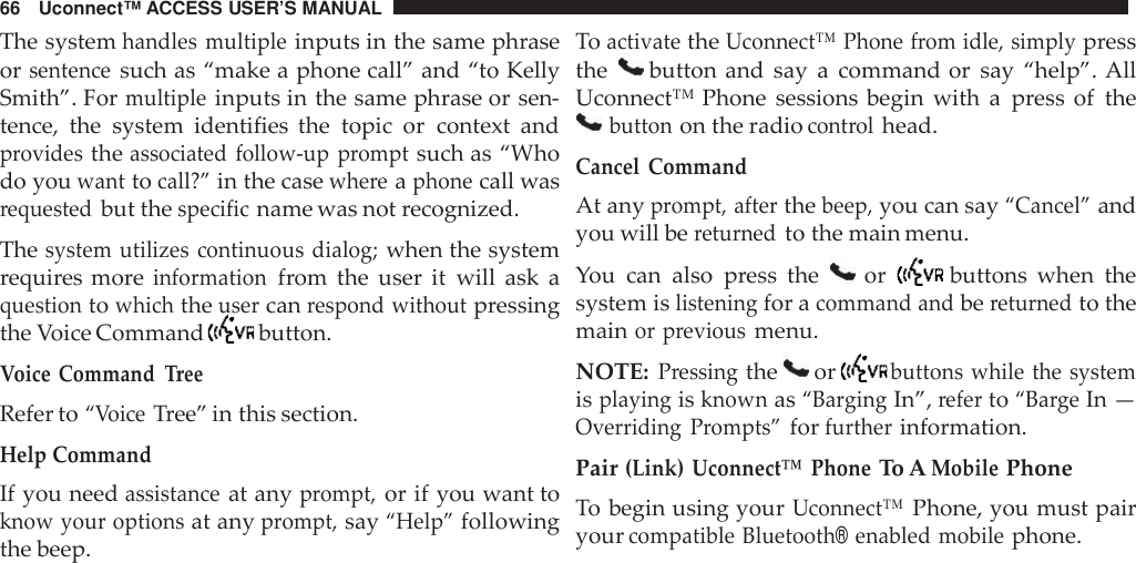 66 Uconnect™ ACCESS USER’S MANUALThe systemhandles multipleinputs in the same phraseorsentencesuch as “make a phone call” and “to KellySmith”. Formultipleinputs in the same phrase or sen-tence, the system identifies the topic or context andprovidestheassociated follow -up promptsuch as “Whodo youwanttocall?”in the casewhe reaphonecall wasrequestedbut thespecificname was not recognized.Thesystem utilizes continuous dialog;when the systemrequires moreinformationfrom the user it will ask aquestiontowhichtheusercanrespond withoutpressingthe Voice Command button.Voice CommandTreeRefer to“VoiceTree” in this section.Help CommandIf you needassistanceat anyprompt,or if you want toknow your optionsat anyprompt,say“Help”followingthe beep.ToactivatetheUconnect™ Phone from idle, simplypressthe button and say a command or say “help”. AllUconnect™ Phone sessions begin with a press of thebuttonon the radiocont rolhead.Cancel CommandAt anyprompt, afterthebeep,you can say“Cancel”andyou will bereturnedto the main menu.You can also press the or buttons when thesystem islisteningfor acommand andbereturnedto themainor previousmenu.NOTE:Pressingthe orbuttons while the systemisplayingisknownas“Ba rgingIn”,referto“Ba rgeIn —Overriding Prompts”forfurtherinformation.Pair(Link) Uconnect™ PhoneTo AMobilePhoneTo begin using yourUconnect™Phone, you must pairyourcompatible Bluetooth®enabled mobilephone.