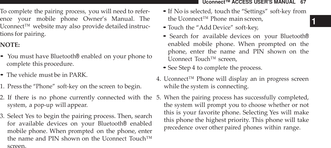 Uconnect™ ACCESS USER’S MANUAL 67•If No isselected,touch the“Settings” soft -keyfromTocompletethepairing process,you will need to refer-ence your mobile phone Owner’s Manual. TheUconnect™website may also provide detailed instruc-tions for pairing.NOTE:•You must haveBluetooth®enabledon your phone tocompletethis procedure.•Thevehiclemust be in PARK.1. Press the“Phone” soft -keyon thescreento begin.2. If there is no phone currently connected with thesystem,apop -upwill appear.3. Select Yes to begin the pairing process. Then, searchfor available  devices on yourBluetooth®enabledmobile phone. Whenpromptedon the phone, enterthe name and PIN shown on theUconnectTouch™screen.theUconnect™ Phonemain screen, 1•Touchthe “AddDevice”soft-key,•Search for available devices on yourBluetooth®enabled mobile phone. When prompted  on thephone,  enter the name and PIN shown on theUconnect Touch™screen,•See Step 4 tocompletethe process.4.Uconnect™Phone willdisplayan inprogressscreenwhile thesystemis connecting.5.Whenthepairing processhassuccessfullycompleted,thesystemwillpromptyou tochoose whetheror notthis is your favorite phone. Selecting Yes will makethis phone the highest priority. This phone will takeprecedenceover otherpai red phones withinrange.