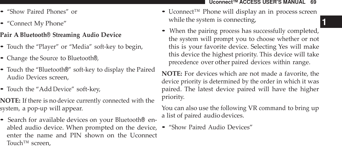 Uconnect™ ACCESS USER’S MANUAL 69•Uconnect™Phone will display an in process screen•“Show Pai red Phones”or•“ConnectMy Phone”Pair ABluetooth®Streaming AudioDevice•Touchthe“Player”or“Media” soft -keyto begin,•ChangetheSou rcetoBluetooth®,•Touchthe“Bluetooth®” soft -keytodisplaythe PairedAudio Devicesscreen,•Touchthe “AddDevice”soft-key,NOTE: Ifthe reis nodevice cur rently connected withthesystem,apop -upwill appear.•Search for available devices on yourBluetooth®en-abled audio device. When prompted on the device,enter the name and PIN shown  on the UconnectTouch™screen,while thesystemis connecting, 1•Whenthepairing processhassuccessfullycompleted,thesystemwillpromptyou tochoose whetheror notthis is your favorite device. Selecting Yes will makethis device the highest priority. This device will takeprecedenceover otherpai red devices withinrange.NOTE: For devices which are not made a favorite, thedevice priorityisdetermined by the orderinwhichit waspaired. The latest device paired will have the higherpriority.You can also use thefollowingVRcommandtobringupa list ofpairedaudio devices.•“Show Pai red AudioDevices”