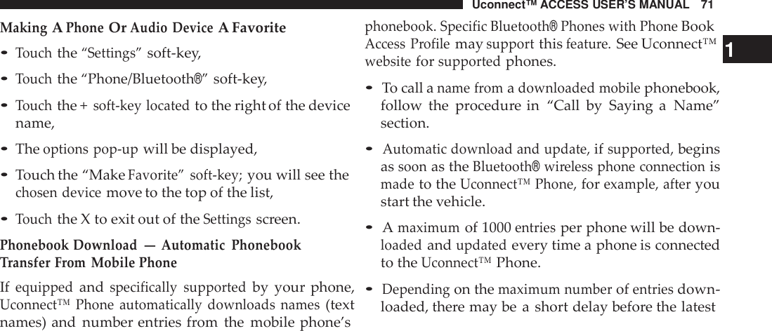 Uconnect™ ACCESS USER’S MANUAL 71phonebook. Specific Bluetooth®Phones with PhoneBookMakingAPhoneOrAudio DeviceA Favorite•Touchthe“Settings”soft-key,•Touchthe“Phone/Bluetooth®”soft-key,•Touchthe +soft -key locatedto the right of the devicename,•Theoptions pop -upwill be displayed,•Touch the “MakeFavorite” soft -key;you will see thechosen devicemove to the top of the list,•Touchthe X to exit out of theSettingsscreen.Phonebook Download—Automatic PhonebookTransfer From Mobile PhoneIfequippedandspecifically supportedby your phone,Uconnect™  Phone  automatically  downloads  names(textnames) and number entries from the mobile phone’sAccess Profilemaysupportthisfeatu re.See Uconnect™ 1websiteforsupportedphones.•To call aname fromadownloaded mobilephonebook,follow the procedure in “Call by Saying a Name”section.•Automatic download and update,ifsupported,beginsassoonas theBluetooth®wi reless phone connectionismadeto theUconnect™ Phone,forexample, afteryoustart the vehicle.•Amaximumof 1000entriesper phone will be down-loadedandupdatedevery time a phone is connectedto theUconnect™Phone.•Dependingon themaximum numberofentriesdown-loaded, there may be a short delay before the latest