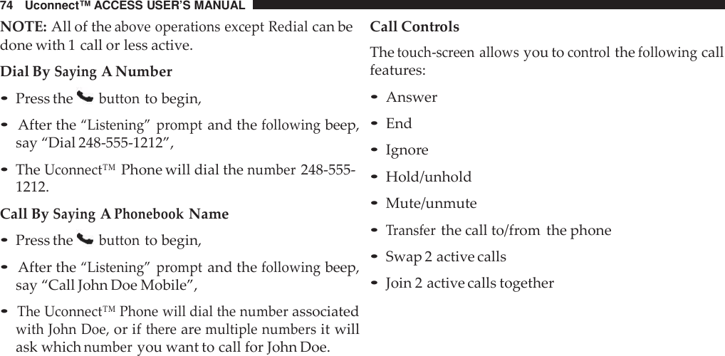 74 Uconnect™ ACCESS USER’S MANUALNOTE: All of theabove operations except Redialcan bedone with 1 call or less active.Dial BySayingA Number•Press thebuttonto begin,•After the“Listening” promptand thefollowingbeep,say “Dial 248-555-1212”,•TheUconnect™Phone will dial thenumber248-555-1212.Call BySayingAPhonebookName•Press thebuttonto begin,•After the“Listening” promptand thefollowingbeep,say “Call John Doe Mobile”,•The Uconnect™ Phone will dial the numberassociatedwith John Doe,or iftherearemultiple numbersit willask whichnumberyou want to call for John Doe.Call ControlsThetouch -screen allowsyou tocont rolthefollowingcallfeatures:•Answer•End•Ignore•Hold/unhold•Mute/unmute•Transferthe call to/from the phone•Swap 2 active calls•Join 2 active calls together