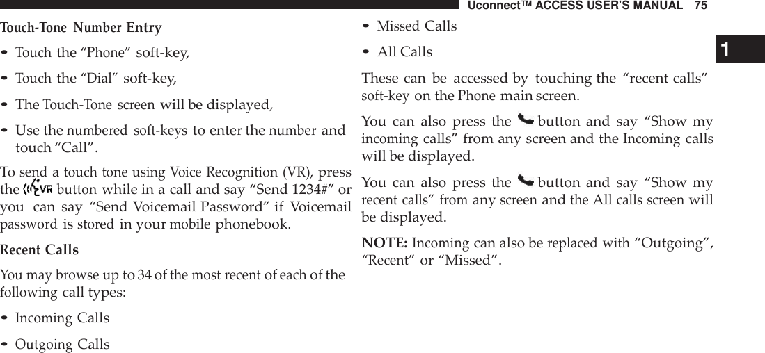 Uconnect™ ACCESS USER’S MANUAL 75•MissedCallsTouch -Tone NumberEntry•Touchthe“Phone”soft-key,•Touchthe“Dial”soft-key,•TheTouch -Tone screenwill be displayed,•Use thenumbe red soft -keysto enter thenumberandtouch “Call”.Tosendatouch tone using Voice Recognition (VR),pressthebuttonwhile in a call and say “Send 1234#” oryou can say “Send Voicemail Password” if Voicemailpasswo rdissto redin yourmobilephonebook.RecentCallsYou may browse upto 34 ofthe most recentofeachof thefollowingcall types:•IncomingCalls•OutgoingCalls•All Calls 1These can be accessed by touching the “recent calls”soft -keyon thePhonemain screen.You can also press the button and say “Show myincomingcalls” from any screen and theIncomingcallswill be displayed.You can also press the button and say “Show myrecent calls” fromanyscreenandtheAllcalls screenwillbe displayed.NOTE:Incomingcan also bereplaced with“Outgoing”,“Recent”or “Missed”.