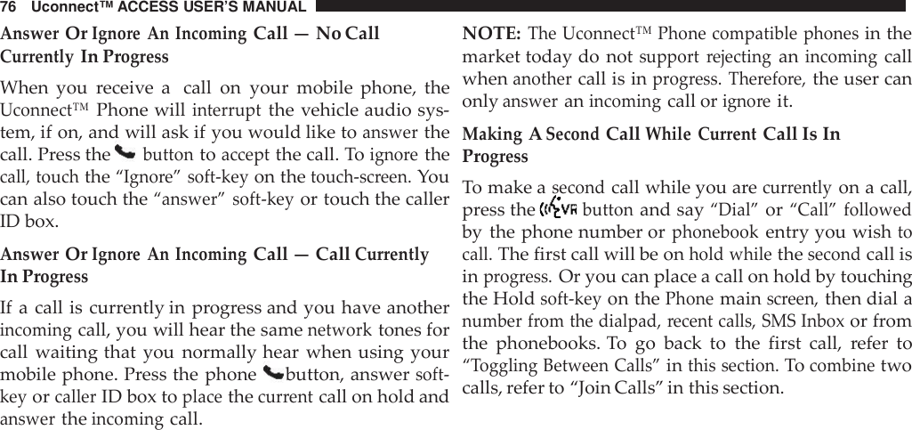 76 Uconnect™ ACCESS USER’S MANUALAnswerOrIgno re An IncomingCall — No CallCur rentlyIn Prog ressWhen you receive a call on your mobile phone, theUconnect™Phone willinter ruptthe vehicle audio sys-tem, if on, and will ask if you would like toanswerthecall. Press thebuttontoacceptthe call. Toigno rethecall, touchthe“Igno re” soft -keyon thetouch -screen.Youcan also touch the“answer” soft -keyor touch the callerID box.AnswerOrIgno re An IncomingCall — CallCur rentlyIn Prog ressIf a call is currently in progress and you have anotherincomingcall, you will hear the samenetworktones forcall waiting that you normally hear when using yourmobile phone. Press the phone button, answersoft -keyorcallerID box toplacethecur rentcall on hold andanswertheincomingcall.NOTE:The Uconnect™ Phone compatible phonesin themarket today do notsupport rejectinganincomingcallwhenanothercall is inprog ress. The refo re,the user canonlyansweranincomingcall origno reit.MakingASecondCallWhile Cur rentCall Is InProg ressTo make asecondcall while you arecurrentlyon a call,press thebuttonand say“Dial”or“Call” followedby the phone number orphonebookentry you wishtocall.The first call will be onhold whilethesecondcall isinprogress.Or you can place a call on hold by touchingthe Holdsoft -keyon thePhonemainscreen,then dial anumber from the dialpad, recent calls, SMS Inboxor fromthe phonebooks. To go back to the first call, refer to“Toggling Between Calls”inthis section.Tocombinetwocalls, refer to “Join Calls” in this section.