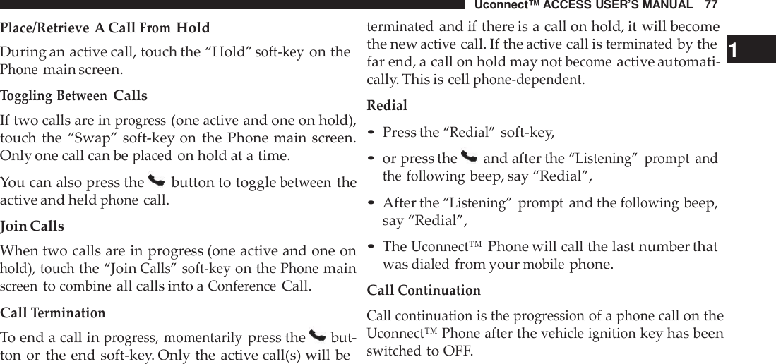 Uconnect™ ACCESS USER’S MANUAL 77terminatedand if there is a call on hold, it will becomePlace/RetrieveA CallFromHoldDuring an active call, touch the “Hold”soft -keyon thePhonemain screen.Toggling BetweenCallsIf two calls are inprogress(oneactiveand one on hold),touch the “Swap” soft-key on the Phone main screen.Only one call can beplacedon hold at a time.You can also press the button to togglebetweentheactive and heldphonecall.Join CallsWhen two calls are in progress (one active and one onhold), touchthe “JoinCalls” soft -keyon thePhonemainscreentocombineall calls into aConfe renceCall.CallTerminationTo end a call inprogress, momentarilypress the but-ton or the end soft-key. Only the active call(s) will bethe newactivecall. If theactivecall isterminatedby the 1far end, a call on hold may notbecomeactive automati-cally. This is cellphone -dependent.Redial•Press the“Redial”soft-key,•or press the and after the“Listening” prompt andthe followingbeep, say “Redial”,•After the“Listening” promptand thefollowingbeep,say “Redial”,•TheUconnect™Phone will call the last number thatwasdialedfrom yourmobilephone.CallContinuationCall continuationisthe p rogressionof aphone callon theUconnect™ Phone afterthevehicle ignitionkey has beenswitchedto OFF.