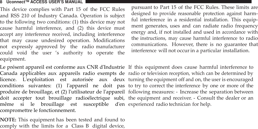 8 Uconnect™ ACCESS USER’S MANUALThis device complies with Part 15 of the FCC Rulesand  RSS  210  of  Industry  Canada.Operationissubjectto thefollowingtwoconditions:(1) this device may notcauseharmful interfe rence,and (2)this  device mustaccept any  interfe rence received,including interferencethat may cause undesired operation.  Modificationsnot expressly approved by the radiomanufactu rercould void theuser’sauthorityto operate  theequipment.Le présent appareil est conforme aux CNR d&apos;IndustrieCanada  applicables  aux  appareils  radio  exempts  delicence.  L&apos;exploitation  est  autorisée  aux  deuxconditions  suivantes:  (1)  l&apos;appareil  ne  doit  pasproduire de brouillage, et (2) l&apos;utilisateur de l&apos;appareildoit  accepter  tout  brouillage  radioélectrique  subi,même  si  le  brouillage  est  susceptible  d&apos;encompromettre le fonctionnement.NOTE: This equipment has been tested and found tocomply with the limits for a Class B digital device,pursuant to Part 15 of the FCC Rules. These limits aredesignedtoprovide reasonable protection againstharm-fulinterfe rencein aresidential installation.This equip-ment generates, uses and can radiate radio frequencyene rgyand, if notinstalledand used inacco rdancewiththeinst ructions, may cause harmful interfe renceto radiocommunications.However, there is no guarantee thatinterfe rencewill not occur in aparticularinstallation.If this equipment does cause harmful interference toradioortelevision reception, which canbedeterminedbyturningtheequipmentoffandon, theuseris encouragedto try to correct theinterfe renceby one or more of thefollowing measures: - Increase the separation betweentheequipmentand receiver. - Consult the dealer or anexperiencedradiotechnicianfor help.