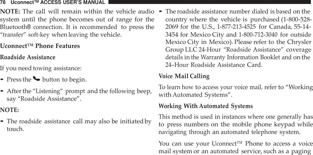 78 Uconnect™ ACCESS USER’S MANUALNOTE: The call will remain within the vehicle audiosystem until the phone becomes out of range for theBluetooth®connection.It isrecommendedto press the“transfer” soft -keywhenleavingthe vehicle.Uconnect™ Phone FeaturesRoadside AssistanceIf you needtowing assistance:•Press thebuttonto begin.•After the“Listening” promptand thefollowingbeep,say“RoadsideAssistance”.NOTE:•Theroadside assistancecall may also be initiated bytouch.•Theroadside assistance number dialedisbasedon thecountry where the vehicle is purchased (1-800-528-2069 for the U.S.,1-877 -213 -4525for Canada, 55-14-3454 for Mexico City and1-800 -712 -3040for outsideMexico City in Mexico). Please refer to the ChryslerGroup LLC24-Hour “Roadside Assistance”coveragedetailsinthe Warranty Information Booklet andon the24–Hour Roadside AssistanceCard.VoiceMailCallingTolearn howtoaccess your voice mail, referto “WorkingwithAutomatedSystems”.WorkingWithAutomated SystemsThis methodisusedininstances whe re one generallyhasto press numbers on the mobile phone keypad whilenavigating throughanautomated telephonesystem.You can use yourUconnect™Phone to access a voicemail system or anautomatedservice, such as a paging