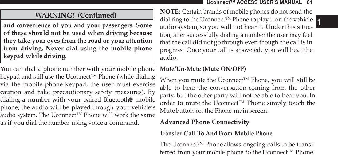 Uconnect™ ACCESS USER’S MANUAL 81WARNING! (Continued)andconvenienceof you and yourpassengers.Someof these should not be used when driving becausethey take your eyes from the road or your attentionfrom driving. Never dial using the mobile phonekeypadwhile driving.You can dial a phone number with your mobile phonekeypad and still use the Uconnect™ Phone (whiledialingvia the mobile phone keypad, the user must exercisecaution and take precautionary safety measures). Bydialing a number with your pairedBluetooth®mobilephone, the audio will be playedthroughyour vehicle’saudio system. The Uconnect™ Phone will workthe sameas if you dial thenumberusing voice a command.NOTE:Certain brandsofmobile phonesdonot sendthedial ringtothe Uconnect™ Phonetoplayiton thevehicle 1audio system, so you will not hear it. Under this situa-tion, after successfully dialinganumber the user mayfeelthatthe call did not gothrough even thoughthe call is inprogress.Once your call isanswe red,you will hear theaudio.Mute/Un -Mute (Mute ON/OFF)When you mute theUconnect™ Phone,you will still beable to hear the conversation coming from the otherpart y,but theother partywill not be able to hear you. Inorder to mute theUconnect™Phone simply touch theMutebuttonon thePhonemain screen.Advanced Phone ConnectivityTransferCall ToAnd From Mobile PhoneTheUconnect™Phoneallows ongoingcalls to be trans-ferred from your mobile phoneto theUconnect™Phone