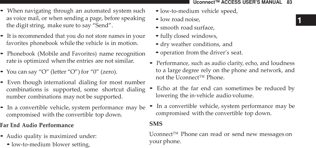 Uconnect™ ACCESS USER’S MANUAL 83•Whennavigating throughanautomatedsystem suchasvoice mail,orwhen sendingapage, befo respeakingthe digitstring,make sure to say “Send”.•It isrecommended that youdonot sto re namesin yourfavorites phonebookwhile thevehicleis in motion.•Phonebook(Mobile andFavorites)name recognitionrate isoptimizedwhen theentriesare not similar.•You can say “O” (letter “O”) for “0” (zero).•Even thoughinternationaldialing for most numbercombinations is supported, some shortcut dialingnumber combinationsmay not be supported.•In aconvertiblevehicle, systemperformancemay becomp romisedwith theconvertibletop down.FarEnd AudioPerformance•Audio qualityismaximizedunder:•low -to-medium blower setting,•low -to-medium vehiclespeed,•low road noise, 1•smoothroad surface,•fullyclosedwindows,•dryweather conditions,and•operationfrom thedriver’sseat.•Performance, suchasaudio clarit y, echo, andloudnessto a largedeg reerely on thephoneandnetwork,andnot theUconnect™Phone.•Echo at the far end can sometimes be reduced byloweringthein-vehicleaudio volume.•In aconvertiblevehicle, systemperformancemay becomp romisedwith theconvertibletop down.SMSUconnect™Phone can read or send new messages onyour phone.