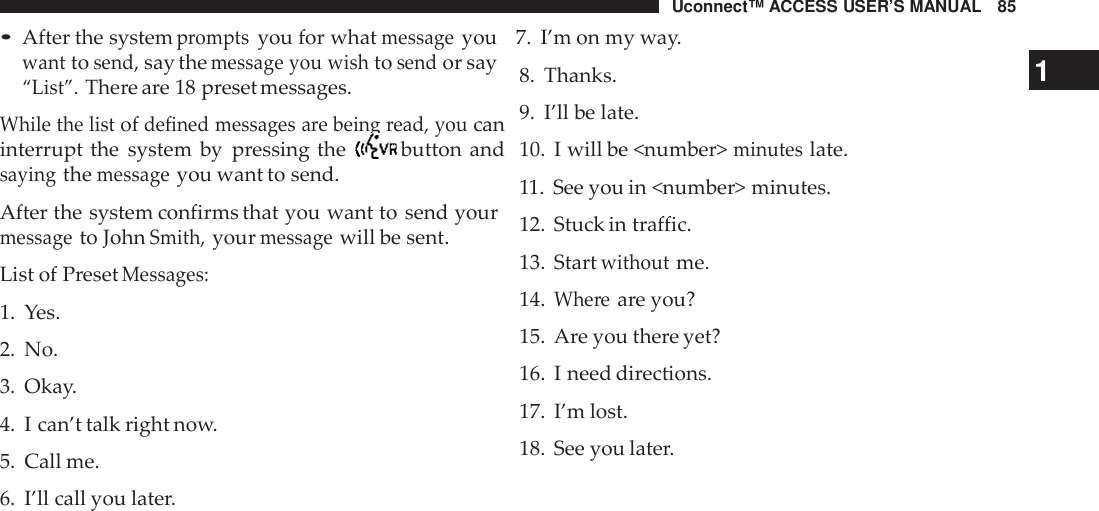 Uconnect™ ACCESS USER’S MANUAL 85•After the systempromptsyou for whatmessageyou 7. I’m on my way.wanttosend,say themessage you wishtosendor say“List”.There are 18 preset messages.While the listofdefined messages are being read, youcaninterrupt the system by pressing the button andsayingthemessageyou want to send.After the system confirms that you want to send yourmessageto JohnSmith,yourmessagewill be sent.List of PresetMessages:1. Yes.2. No.3. Okay.4. I can’t talk right now.5. Call me.6. I’ll call you later.8. Thanks. 19. I’ll be late.10. I will be &lt;number&gt;minuteslate.11. See you in &lt;number&gt; minutes.12. Stuck in traffic.13. Startwithoutme.14.Whe reare you?15. Are you there yet?16. I need directions.17. I’m lost.18. See you later.