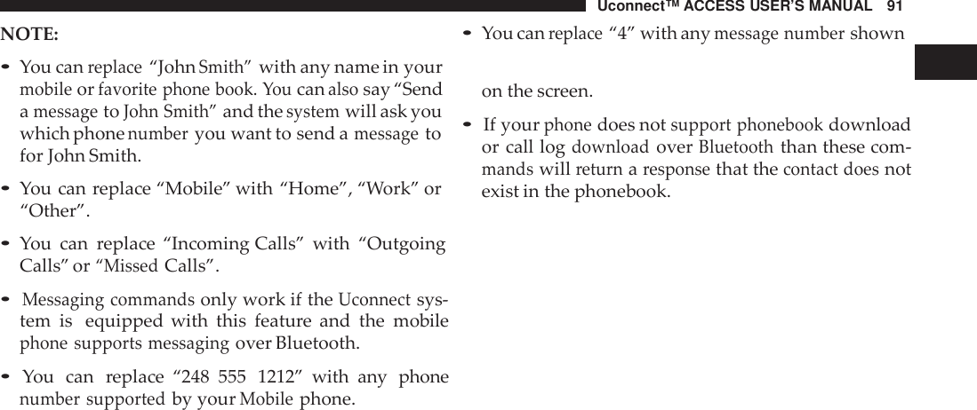 Uconnect™ ACCESS USER’S MANUAL 91•You canreplace“4” with anymessage numbershownNOTE:•You canreplace“JohnSmith”with any name in yourmobileorfavorite phone book. Youcanalsosay “SendamessagetoJohn Smith”and thesystemwill ask youwhich phonenumberyou want to send amessagetofor John Smith.•You can replace “Mobile” with “Home”, “Work” or“Other”.•You can replace “Incoming Calls” with “OutgoingCalls” or“MissedCalls”.•Messaging commandsonly work if theUconnectsys-tem is equipped with this feature and the mobilephone supports messagingover Bluetooth.•You can replace “248 555 1212” with any phonenumber supportedby yourMobilephone.on the screen. 1•If yourphonedoes notsupport phonebookdownloador call logdownloadoverBluetooththan these com-mandswillreturnaresponsethat thecontact doesnotexist in the phonebook.