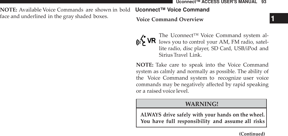 Uconnect™ ACCESS USER’S MANUAL 93NOTE: Available VoiceCommandsare shown in bold Uconnect™ Voice Commandface andunderlinedin the grayshadedboxes. Voice Command Overview 1The Uconnect™ Voice Command system al-lows you tocont rol yourAM, FMradio,satel-literadio,discplaye r,SDCard,USB/iPod andSiriusTravelLink.NOTE: Take care to speak into the Voice Commandsystemascalmlyandnormallyaspossible.Theabilityofthe Voice Command system to recognize user voicecommands maybenegatively affectedbyrapidspeakingor a raised voice level.WARNING!ALWAYS drive safely with your handson thewheel.You have fullresponsibilityand assume allrisks(Continued)