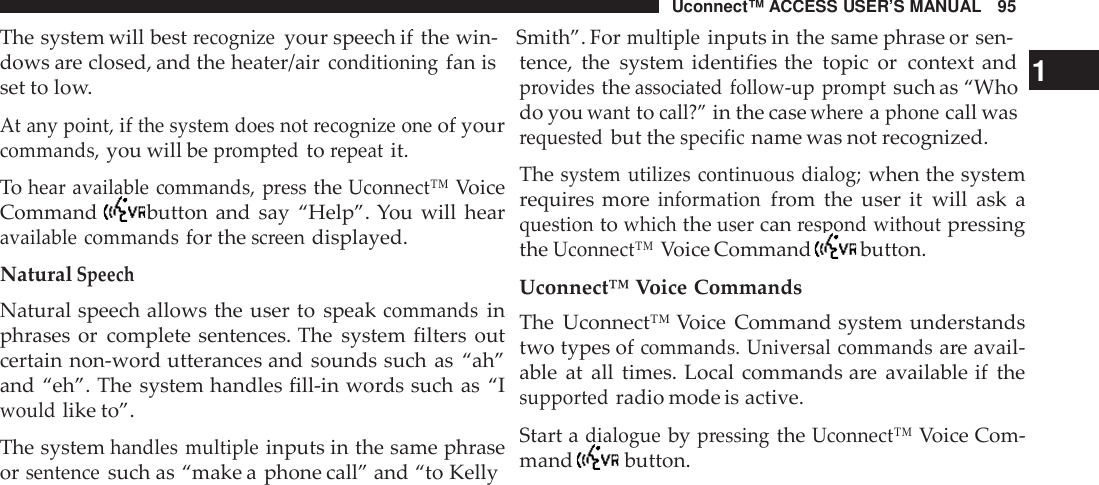 Uconnect™ ACCESS USER’S MANUAL 95The system will bestrecognizeyour speech if the win- Smith”. Formultipleinputs in the same phrase or sen-dows are closed, and the heater/airconditioningfan isset to low.At any point,ifthe system does not recognize oneof yourcommands,you will bepromptedtorepeatit.Tohear available commands, presstheUconnect™VoiceCommand button and say “Help”. You will hearavailable commandsfor thescreendisplayed.NaturalSpeechNatural speech allows the user to speakcommandsinphrases or complete sentences. The system filters outcertain non-word utterances and sounds such as “ah”and “eh”. The system handles fill-in words such as “Iwouldlike to”.The systemhandles multipleinputs in the same phraseorsentencesuch as “make a phone call” and “to Kellytence, the system identifies the topic or context and 1providestheassociated follow -up promptsuch as “Whodo youwanttocall?”in the casewhe reaphonecall wasrequestedbut thespecificname was not recognized.Thesystem utilizes continuous dialog;when the systemrequires moreinformationfrom the user it will ask aquestiontowhichtheusercanrespond withoutpressingtheUconnect™Voice Command button.Uconnect™ Voice CommandsThe Uconnect™ Voice Command system understandstwo types ofcommands. Universal commandsare avail-able at all times. Local commands are available if thesupportedradio mode is active.Start adialoguebypressingtheUconnect™Voice Com-mand button.