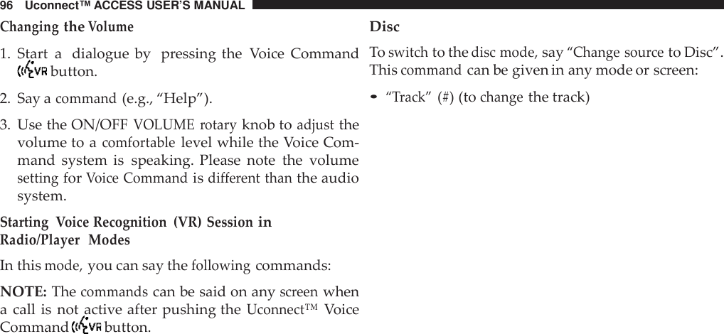 96 Uconnect™ ACCESS USER’S MANUALChangingtheVolume1. Start a dialogue by pressing the Voice Commandbutton.2. Say acommand(e.g., “Help”).3. Use the ON/OFFVOLUME rotaryknob toadjustthevolume to acomfortablelevel while the Voice Com-mand system is speaking. Please note the volumesettingforVoice Commandisdifferent thanthe audiosystem.Starting Voice Recognition (VR) SessioninRadio/Player ModesIn thismode,you can say thefollowingcommands:NOTE: Thecommandscan be said on anyscreenwhena call is not active after pushing theUconnect™VoiceCommand button.DiscToswitchto thedisc mode,say“Change sou rceto Disc”.Thiscommandcan be given in any mode or screen:•“Track”(#) (tochangethe track)