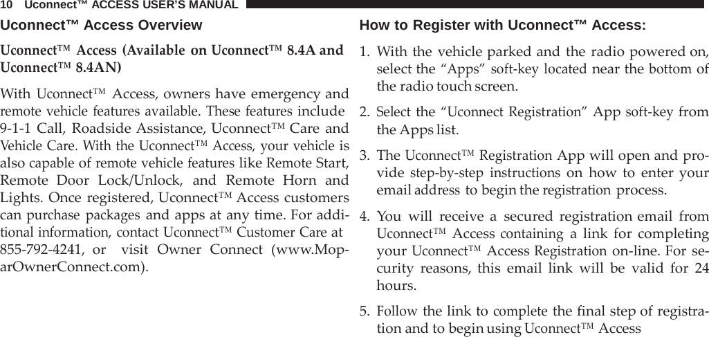 10   Uconnect™ ACCESS USER’S MANUAL  Uconnect™ Access Overview Uconnect™ Access  (Available on Uconnect™ 8.4A and Uconnect™ 8.4AN)  With Uconnect™ Access, owners have emergency and remote vehicle features available. These features include 9-1-1  Call, Roadside Assistance, Uconnect™ Care  and Vehicle Care. With the Uconnect™ Access, your vehicle is also capable of remote vehicle features like Remote Start, Remote Door Lock/Unlock, and Remote Horn and Lights. Once  registered, Uconnect™ Access customers can purchase packages and apps at any time. For addi- tional information, contact Uconnect™ Customer Care at 855-792-4241, or  visit Owner Connect (www.Mop- arOwnerConnect.com). How to Register with Uconnect™ Access:  1.  With the vehicle parked and the radio powered on, select the “Apps” soft-key located near the bottom of the radio touch screen.  2. Select the “Uconnect Registration” App soft-key from the Apps list.  3. The Uconnect™ Registration App will open and pro- vide step-by-step instructions on how to enter your email address to begin the registration process.  4.  You will  receive  a  secured  registration email  from Uconnect™ Access containing a  link for completing your Uconnect™ Access Registration on-line. For se- curity  reasons, this email link will be valid for 24 hours.  5. Follow the link to complete the final step of registra- tion and to begin using Uconnect™ Access 