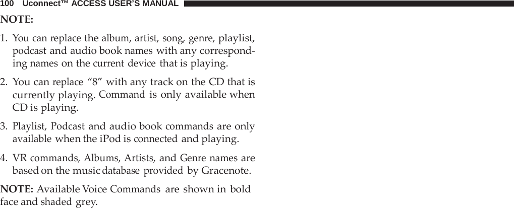 100   Uconnect™ ACCESS USER’S MANUAL NOTE:   1. You can replace the album, artist, song, genre, playlist, podcast and audio book names with any correspond- ing names on the current device that is playing.  2.  You can replace “8” with any track on the CD that is currently playing. Command is only available when CD is playing.  3. Playlist, Podcast and audio book commands are only available when the iPod is connected and playing.  4. VR commands, Albums, Artists, and Genre names are based on the music database  provided by Gracenote.  NOTE: Available Voice Commands are shown in bold face and shaded grey. 