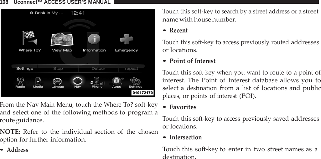 108   Uconnect™ ACCESS USER’S MANUAL     From the Nav Main Menu, touch the Where To? soft-key and select one of the following methods to program a route guidance.  NOTE: Refer to the individual section of the chosen option for further information. • Address Touch this soft-key to search by a street address or a street name with house number. • Recent  Touch this soft-key to access previously routed addresses or locations. • Point of Interest  Touch this soft-key when you want to route to a point of interest. The Point of Interest database allows you to select a destination from a  list of locations and public places, or points of interest (POI). • Favorites  Touch this soft-key to access previously saved addresses or locations. • Intersection  Touch this soft-key to enter in two street names as a destination. 