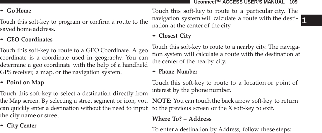 Uconnect™ ACCESS USER’S MANUAL   109  • Go Home  Touch this soft-key to program or confirm a route to the saved home address. • GEO Coordinates  Touch this soft-key to route to a GEO Coordinate. A geo coordinate is  a coordinate used in geography. You can determine a geo coordinate with the help of a handheld GPS receiver, a map, or the navigation system. • Point on Map  Touch this soft-key to select a destination directly from the Map screen. By selecting a street segment or icon, you can quickly enter a destination without the need to input the city name or street. • City Center Touch this soft-key to  route to  a  particular city.  The navigation system will calculate a route with the desti-   1 nation at the center of the city. • Closest City  Touch this soft-key to route to a nearby city. The naviga- tion system will calculate a route with the destination at the center of the nearby city. • Phone Number  Touch this soft-key to  route to  a  location or point of interest by the phone number.  NOTE: You can touch the back arrow soft-key to return to the previous screen or the X soft-key to exit.  Where To? – Address To enter a destination by Address, follow these steps: 