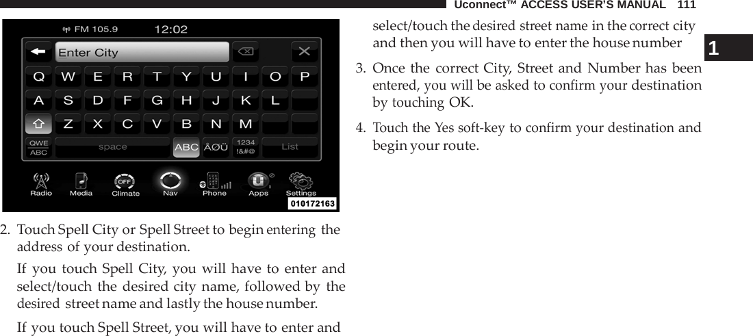Uconnect™ ACCESS USER’S MANUAL   111     2.  Touch Spell City or Spell Street to begin entering the address of your destination. If  you touch Spell City, you will have to enter and select/touch the desired city name, followed by the desired street name and lastly the house number. If you touch Spell Street, you will have to enter and select/touch the desired street name in the correct city and then you will have to enter the house number 1 3. Once the correct City, Street and Number has been entered, you will be asked to confirm your destination by touching OK.  4. Touch the Yes soft-key to confirm your destination and begin your route. 