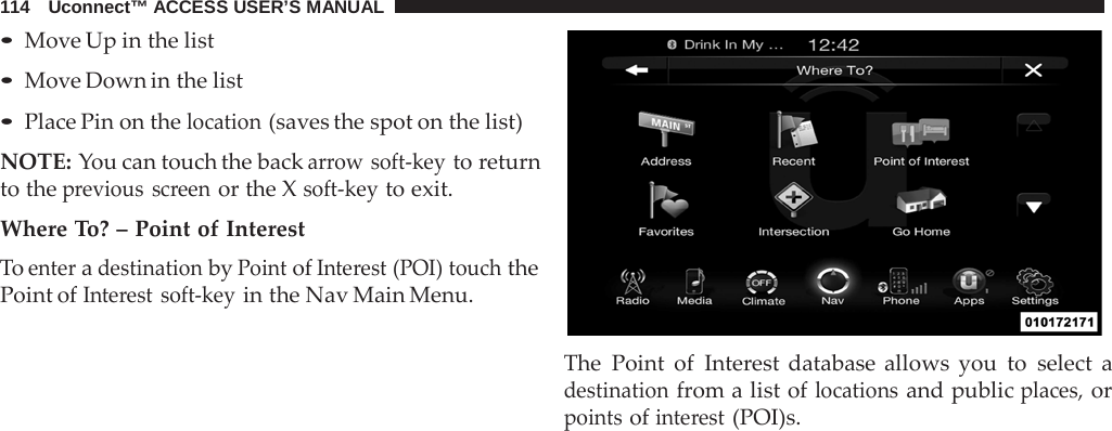114   Uconnect™ ACCESS USER’S MANUAL  • Move Up in the list • Move Down in the list • Place Pin on the location (saves the spot on the list)  NOTE: You can touch the back arrow soft-key to return to the previous screen or the X soft-key to exit.  Where To? – Point of Interest To enter a destination by Point of Interest (POI) touch the Point of Interest soft-key in the Nav Main Menu.    The Point of Interest database allows you to select a destination from a list of locations and public places, or points of interest (POI)s. 