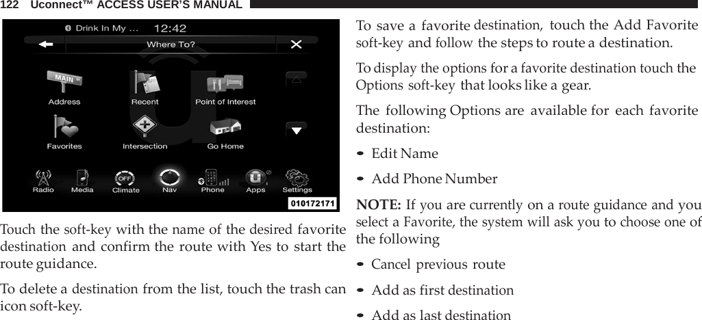122   Uconnect™ ACCESS USER’S MANUAL     Touch the soft-key with the name of the desired favorite destination and confirm the route with Yes to start the route guidance.  To delete a destination from the list, touch the trash can icon soft-key. To save a  favorite destination, touch the Add Favorite soft-key and follow the steps to route a destination.  To display the options for a favorite destination touch the Options soft-key that looks like a gear.  The following Options are  available for each favorite destination:  • Edit Name • Add Phone Number  NOTE: If you are currently on a route guidance and you select a Favorite, the system will ask you to choose one of the following  • Cancel previous route • Add as first destination • Add as last destination 