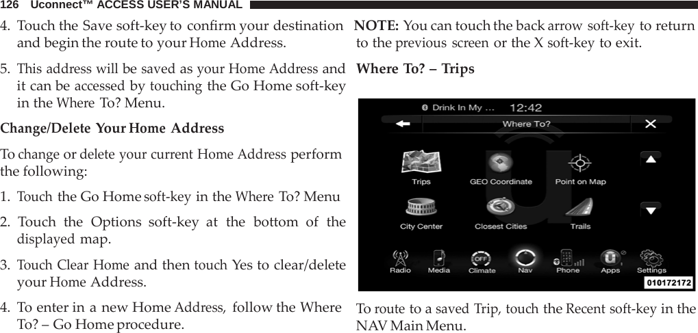 126   Uconnect™ ACCESS USER’S MANUAL 4.  Touch the Save soft-key to confirm your destination  NOTE: You can touch the back arrow soft-key to return  and begin the route to your Home Address.  5. This address will be saved as your Home Address and it can be accessed by touching the Go Home soft-key in the Where To? Menu.  Change/Delete Your Home Address  To change or delete your current Home Address perform the following:  1. Touch the Go Home soft-key in the Where To? Menu  2.  Touch the Options soft-key at the bottom of the displayed map.  3. Touch Clear Home and then touch Yes to clear/delete your Home Address.  4.  To enter in a new Home Address, follow the Where To? – Go Home procedure. to the previous screen or the X soft-key to exit. Where To? – Trips    To route to a saved Trip, touch the Recent soft-key in the NAV Main Menu. 