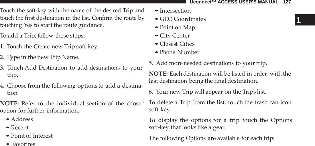 Uconnect™ ACCESS USER’S MANUAL   127  Touch the soft-key with the name of the desired Trip and touch the first destination in the list. Confirm the route by touching Yes to start the route guidance.  To add a Trip, follow these steps: 1. Touch the Create new Trip soft-key. 2.  Type in the new Trip Name.  3.  Touch Add Destination to add destinations to your trip.  4. Choose from the following options to add a destina- tion  NOTE: Refer to the individual section of the chosen option for further information. • Address • Recent • Point of Interest • Favorites • Intersection • GEO Coordinates 1 • Point on Map • City Center • Closest Cities • Phone Number 5. Add more needed destinations to your trip.  NOTE: Each destination will be listed in order, with the last destination being the final destination.  6.  Your new Trip will appear on the Trips list.  To delete a  Trip from the list, touch the trash can icon soft-key.  To  display the options for a  trip touch the Options soft-key that looks like a gear.  The following Options are available for each trip: 