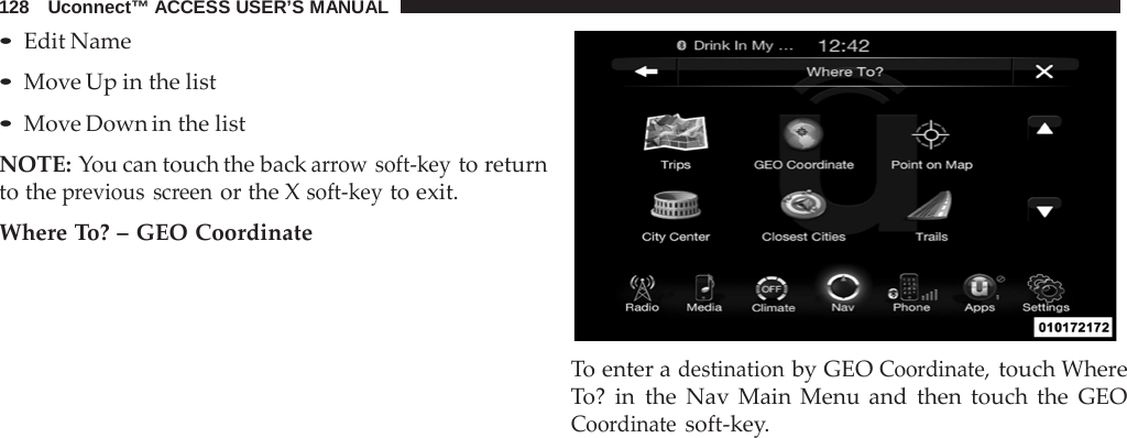 128   Uconnect™ ACCESS USER’S MANUAL  • Edit Name • Move Up in the list • Move Down in the list  NOTE: You can touch the back arrow soft-key to return to the previous screen or the X soft-key to exit.  Where To? – GEO Coordinate    To enter a destination by GEO Coordinate, touch Where To? in the  Nav  Main Menu and then touch the GEO Coordinate soft-key. 