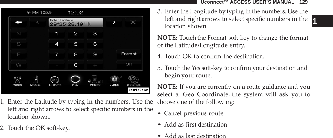 Uconnect™ ACCESS USER’S MANUAL   129     1. Enter the Latitude by typing in the numbers. Use the left and right arrows to select specific numbers in the location shown.  2. Touch the OK soft-key. 3. Enter the Longitude by typing in the numbers. Use the left and right arrows to select specific numbers in the  1 location shown.  NOTE: Touch the Format soft-key to change the format of the Latitude/Longitude entry.  4. Touch OK to confirm the destination.  5. Touch the Yes soft-key to confirm your destination and begin your route.  NOTE: If you are currently on a route guidance and you select a  Geo Coordinate, the system will ask you to choose one of the following:  • Cancel previous route • Add as first destination • Add as last destination 