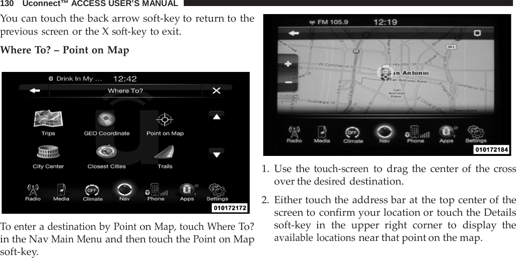 130   Uconnect™ ACCESS USER’S MANUAL  You can touch the back arrow soft-key to return to the previous screen or the X soft-key to exit.  Where To? – Point on Map    To enter a destination by Point on Map, touch Where To? in the Nav Main Menu and then touch the Point on Map soft-key.    1. Use the touch-screen to drag the center of the cross over the desired destination.  2. Either touch the address bar at the top center of the screen to confirm your location or touch the Details soft-key in the upper right corner to display the available locations near that point on the map. 