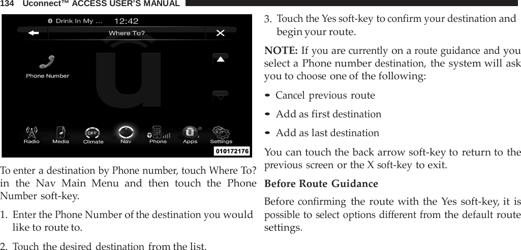 134   Uconnect™ ACCESS USER’S MANUAL     To enter a destination by Phone number, touch Where To? in the  Nav  Main Menu and then touch the Phone Number soft-key.  1. Enter the Phone Number of the destination you would like to route to.  2. Touch the desired destination from the list. 3. Touch the Yes soft-key to confirm your destination and begin your route.  NOTE: If you are currently on a route guidance and you select a Phone number destination, the system will ask you to choose one of the following:  • Cancel previous route • Add as first destination • Add as last destination  You can touch the back arrow soft-key to return to the previous screen or the X soft-key to exit.  Before Route Guidance Before confirming the  route with the  Yes soft-key, it is possible to select options different from the default route settings. 