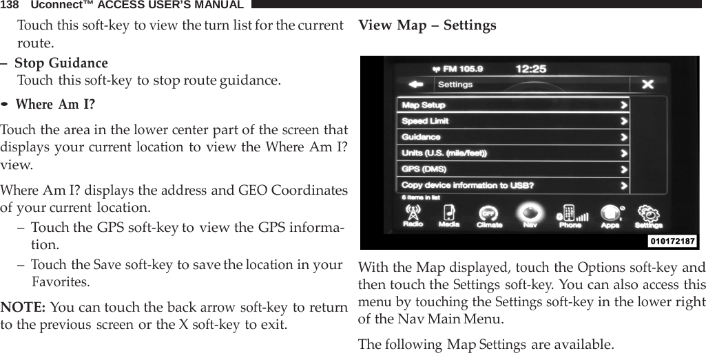 138   Uconnect™ ACCESS USER’S MANUAL  Touch this soft-key to view the turn list for the current route. –  Stop Guidance Touch this soft-key to stop route guidance. • Where  Am I?  Touch the area in the lower center part of the screen that displays your current location to view the Where Am I? view.  Where Am I? displays the address and GEO Coordinates of your current location. –  Touch the GPS soft-key to view the GPS informa- tion. – Touch the Save soft-key to save the location in your Favorites.  NOTE: You can touch the back arrow soft-key to return to the previous screen or the X soft-key to exit. View Map – Settings    With the Map displayed, touch the Options soft-key and then touch the Settings soft-key. You can also access this menu by touching the Settings soft-key in the lower right of the Nav Main Menu.  The following Map Settings are available. 